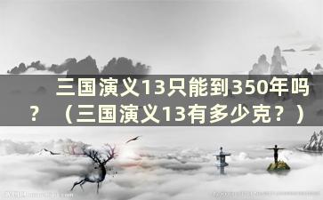 三国演义13只能到350年吗？ （三国演义13有多少克？）